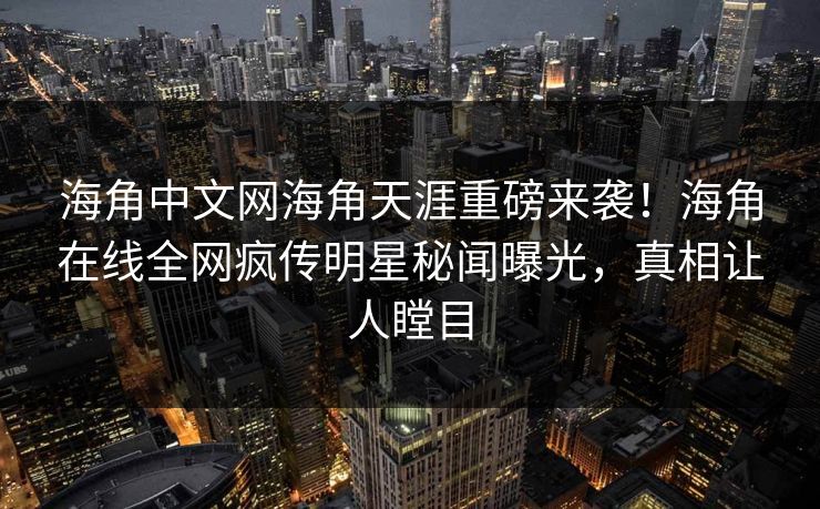 海角中文网海角天涯重磅来袭！海角在线全网疯传明星秘闻曝光，真相让人瞠目