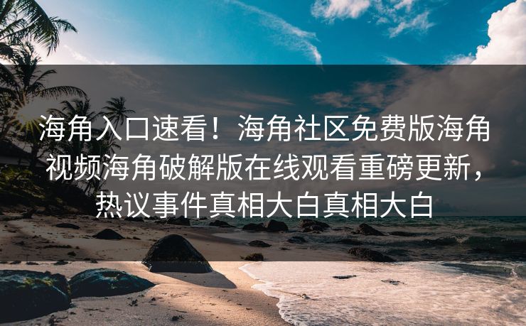 海角入口速看！海角社区免费版海角视频海角破解版在线观看重磅更新，热议事件真相大白真相大白