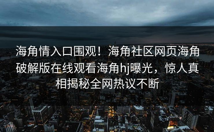 海角情入口围观！海角社区网页海角破解版在线观看海角hj曝光，惊人真相揭秘全网热议不断
