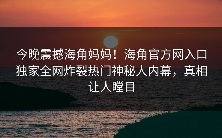 今晚震撼海角妈妈！海角官方网入口独家全网炸裂热门神秘人内幕，真相让人瞠目