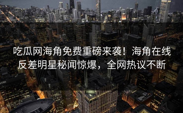 吃瓜网海角免费重磅来袭！海角在线反差明星秘闻惊爆，全网热议不断