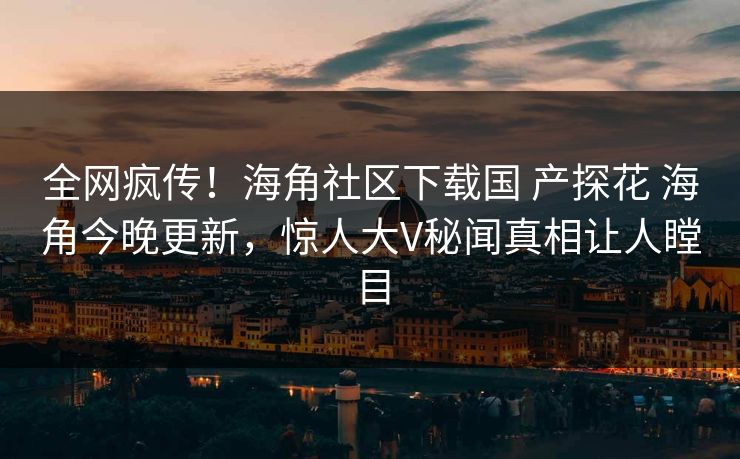 全网疯传！海角社区下载国 产探花 海角今晚更新，惊人大V秘闻真相让人瞠目