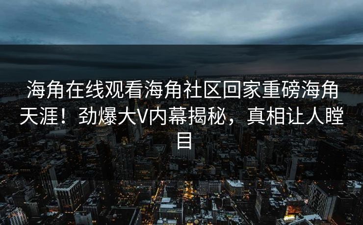 海角在线观看海角社区回家重磅海角天涯！劲爆大V内幕揭秘，真相让人瞠目