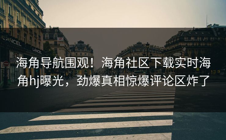 海角导航围观！海角社区下载实时海角hj曝光，劲爆真相惊爆评论区炸了
