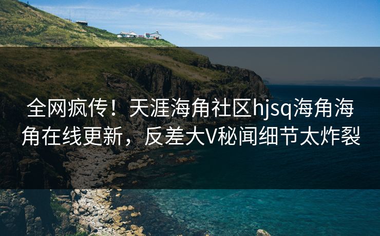 全网疯传！天涯海角社区hjsq海角海角在线更新，反差大V秘闻细节太炸裂
