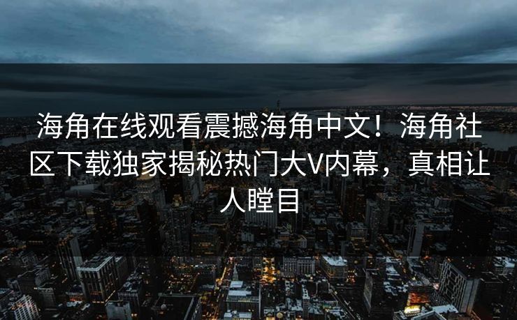海角在线观看震撼海角中文！海角社区下载独家揭秘热门大V内幕，真相让人瞠目