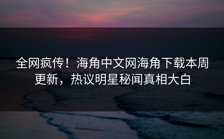 全网疯传！海角中文网海角下载本周更新，热议明星秘闻真相大白