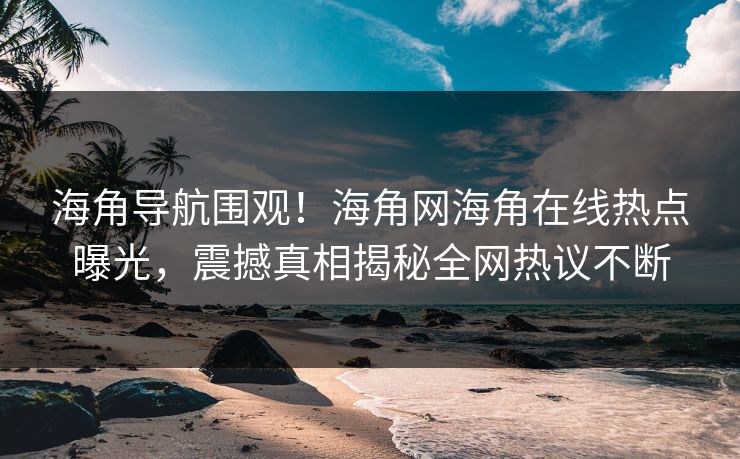 海角导航围观！海角网海角在线热点曝光，震撼真相揭秘全网热议不断