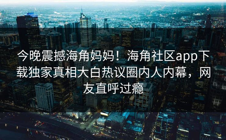 今晚震撼海角妈妈！海角社区app下载独家真相大白热议圈内人内幕，网友直呼过瘾