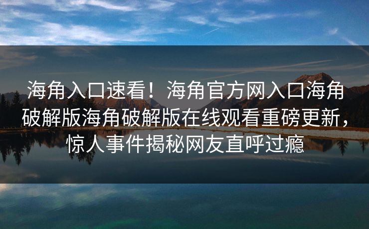 海角入口速看！海角官方网入口海角破解版海角破解版在线观看重磅更新，惊人事件揭秘网友直呼过瘾