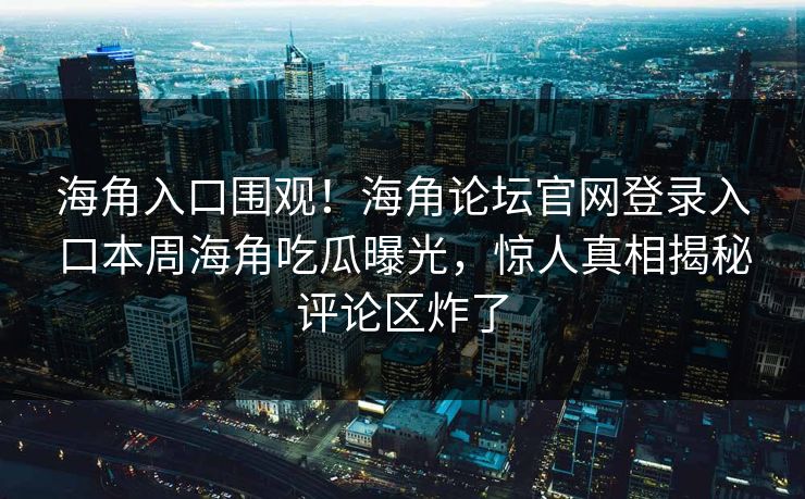 海角入口围观！海角论坛官网登录入口本周海角吃瓜曝光，惊人真相揭秘评论区炸了
