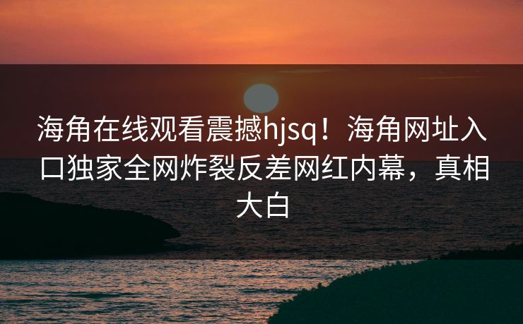 海角在线观看震撼hjsq！海角网址入口独家全网炸裂反差网红内幕，真相大白
