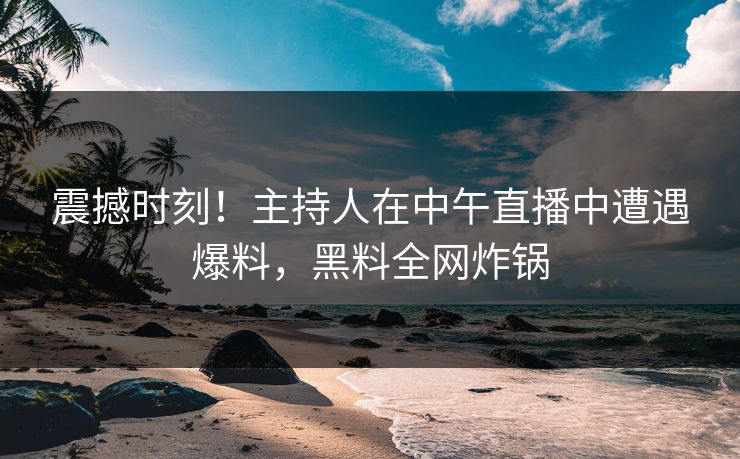 震撼时刻！主持人在中午直播中遭遇爆料，黑料全网炸锅