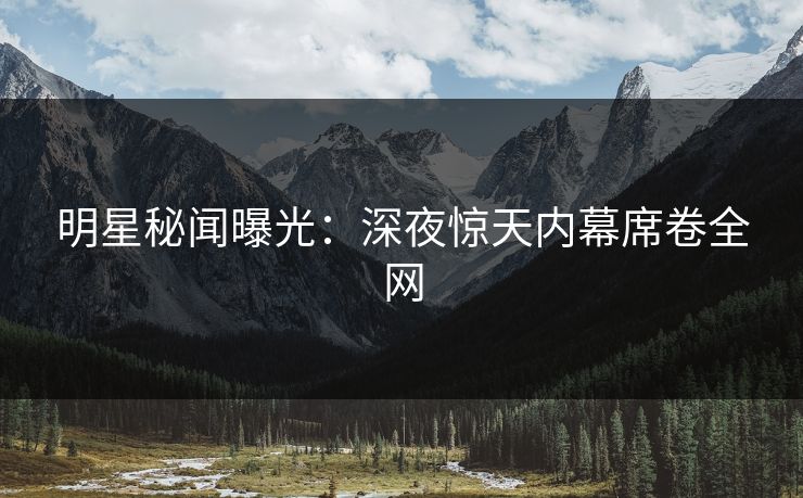 明星秘闻曝光：深夜惊天内幕席卷全网