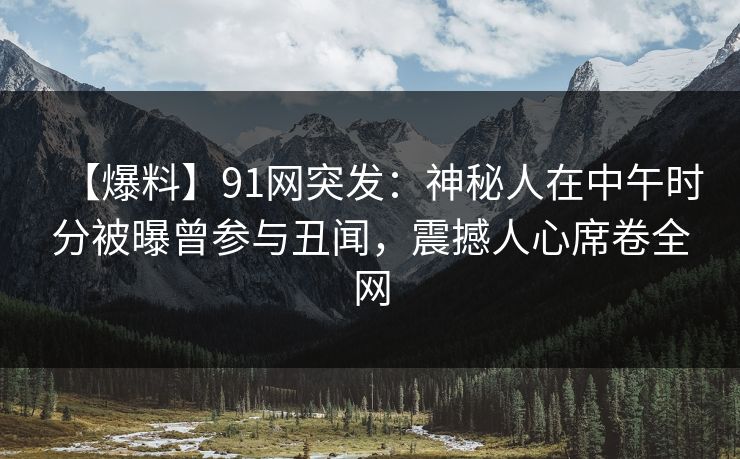 【爆料】91网突发：神秘人在中午时分被曝曾参与丑闻，震撼人心席卷全网