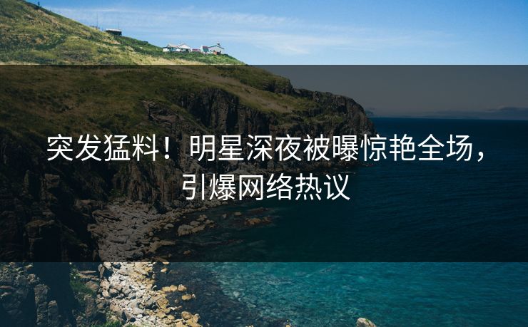 突发猛料！明星深夜被曝惊艳全场，引爆网络热议