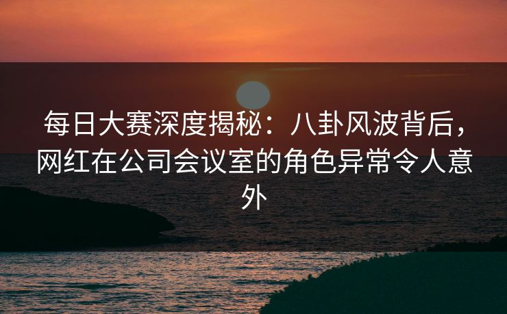 每日大赛深度揭秘：八卦风波背后，网红在公司会议室的角色异常令人意外