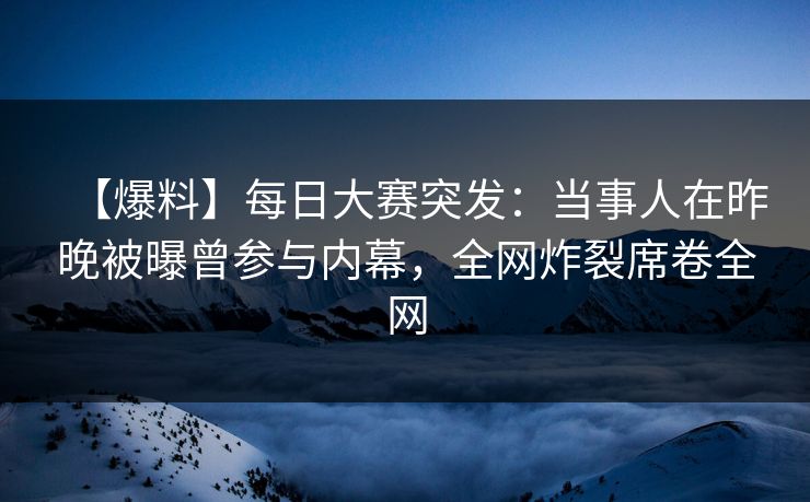 【爆料】每日大赛突发：当事人在昨晚被曝曾参与内幕，全网炸裂席卷全网
