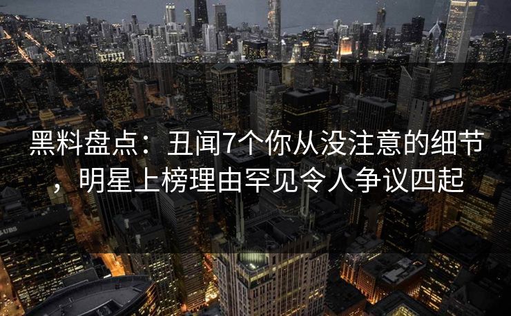 黑料盘点：丑闻7个你从没注意的细节，明星上榜理由罕见令人争议四起