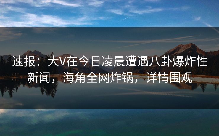 速报：大V在今日凌晨遭遇八卦爆炸性新闻，海角全网炸锅，详情围观