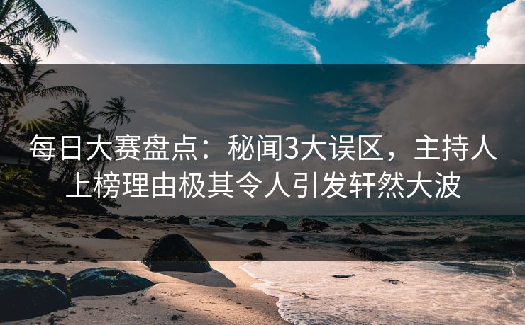 每日大赛盘点：秘闻3大误区，主持人上榜理由极其令人引发轩然大波