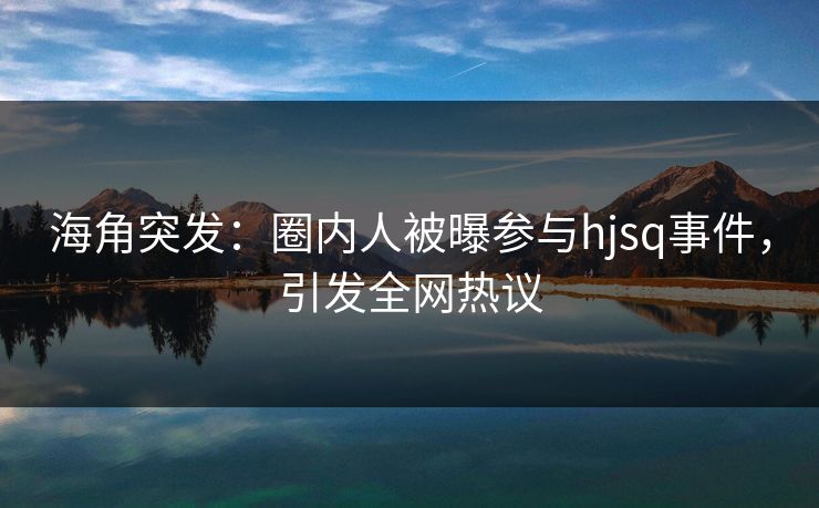 海角突发：圈内人被曝参与hjsq事件，引发全网热议