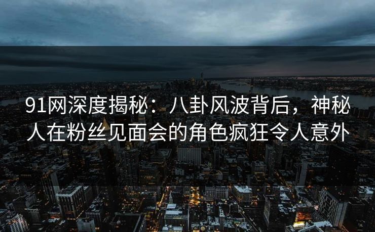 91网深度揭秘：八卦风波背后，神秘人在粉丝见面会的角色疯狂令人意外