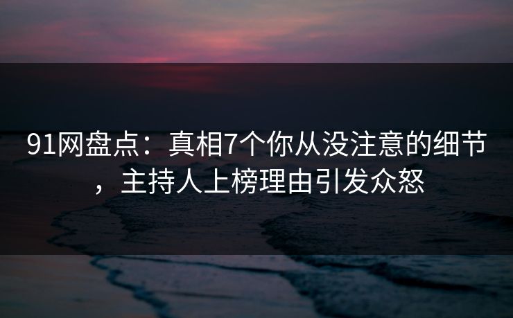 91网盘点：真相7个你从没注意的细节，主持人上榜理由引发众怒