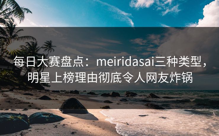 每日大赛盘点：meiridasai三种类型，明星上榜理由彻底令人网友炸锅