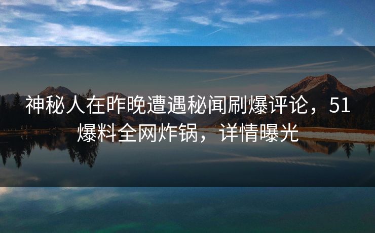 神秘人在昨晚遭遇秘闻刷爆评论，51爆料全网炸锅，详情曝光