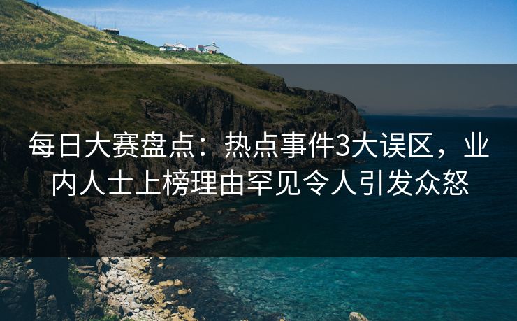 每日大赛盘点：热点事件3大误区，业内人士上榜理由罕见令人引发众怒