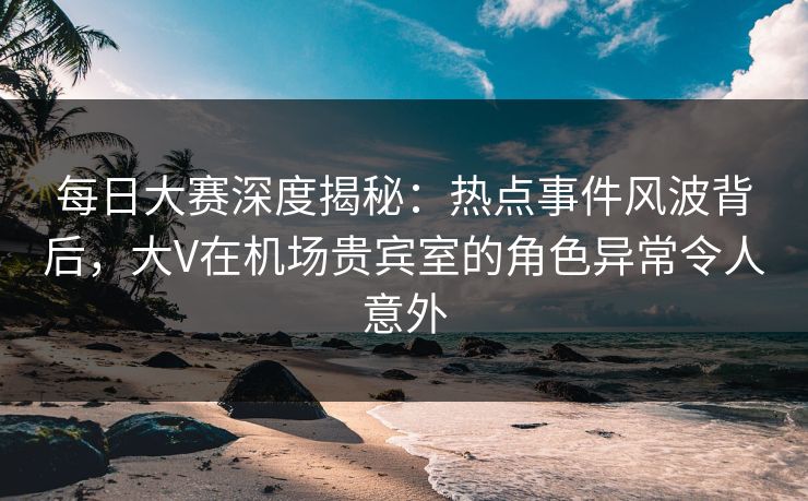 每日大赛深度揭秘：热点事件风波背后，大V在机场贵宾室的角色异常令人意外