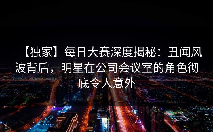 【独家】每日大赛深度揭秘：丑闻风波背后，明星在公司会议室的角色彻底令人意外