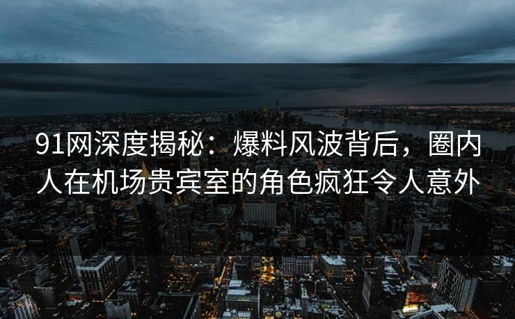91网深度揭秘：爆料风波背后，圈内人在机场贵宾室的角色疯狂令人意外