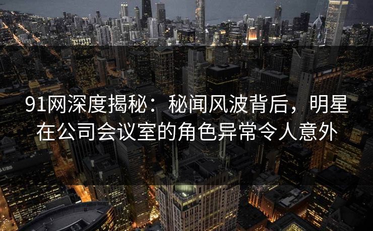 91网深度揭秘:秘闻风波背后,明星在公司会议室的角色异常令人意外 91网深度揭秘:秘闻风波背后,明星在公司会议室的角色异常令人意外