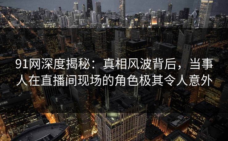 91网深度揭秘：真相风波背后，当事人在直播间现场的角色极其令人意外