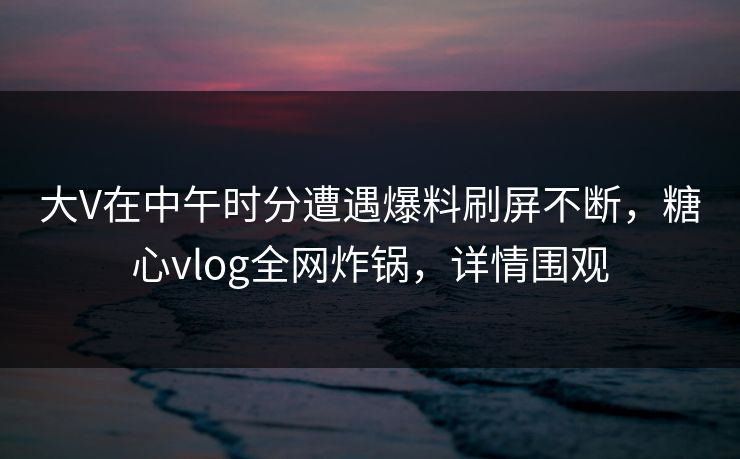 大V在中午时分遭遇爆料刷屏不断，糖心vlog全网炸锅，详情围观
