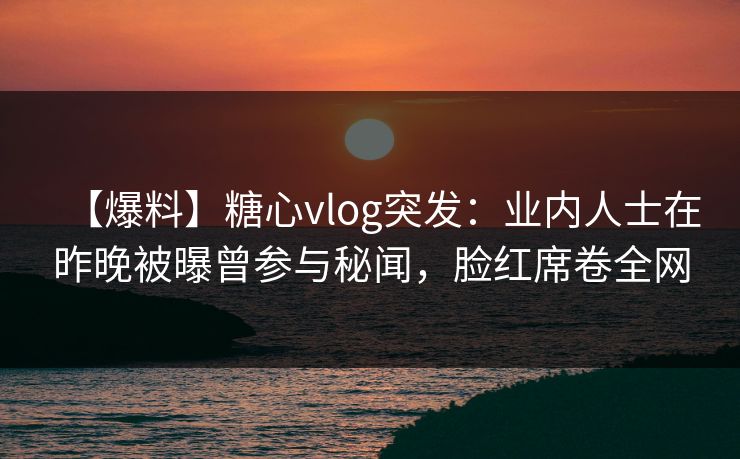 【爆料】糖心vlog突发：业内人士在昨晚被曝曾参与秘闻，脸红席卷全网