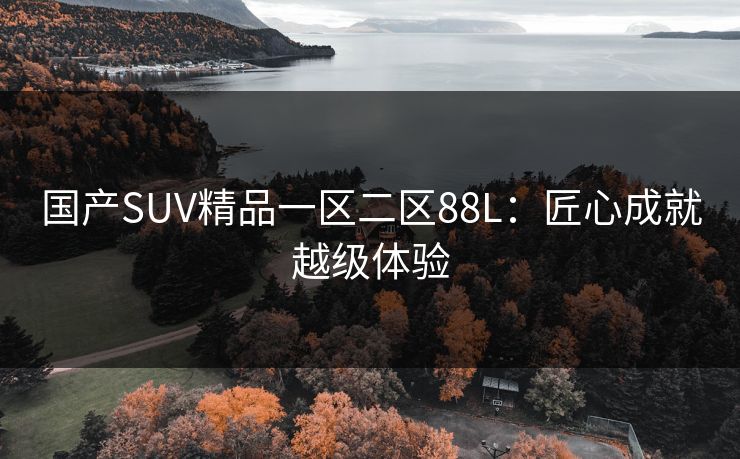 国产SUV精品一区二区88L:匠心成就越级体验 国产SUV精品一区二区88L:匠心成就越级体验