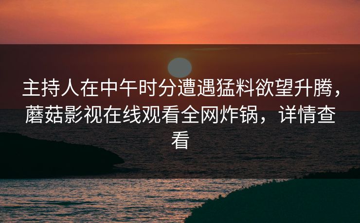 主持人在中午时分遭遇猛料欲望升腾,蘑菇影视在线观看全网炸锅,详情查看 主持人在中午时分遭遇猛料欲望升腾,蘑菇影视在线观看全网炸锅,详情查看