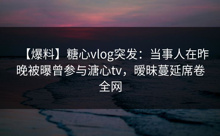 【爆料】糖心vlog突发：当事人在昨晚被曝曾参与溏心tv，暧昧蔓延席卷全网