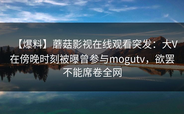 【爆料】蘑菇影视在线观看突发:大V在傍晚时刻被曝曾参与mogutv,欲罢不能席卷全网 【爆料】蘑菇影视在线观看突发:大V在傍晚时刻被曝曾参与mogutv,欲罢不能席卷全网