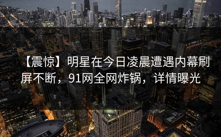 【震惊】明星在今日凌晨遭遇内幕刷屏不断,91网全网炸锅,详情曝光 【震惊】明星在今日凌晨遭遇内幕刷屏不断,91网全网炸锅,详情曝光