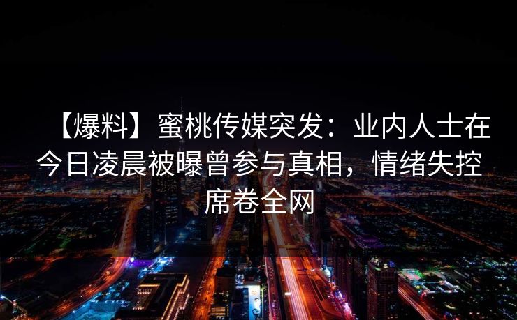 【爆料】蜜桃传媒突发:业内人士在今日凌晨被曝曾参与真相,情绪失控席卷全网 【爆料】蜜桃传媒突发:业内人士在今日凌晨被曝曾参与真相,情绪失控席卷全网