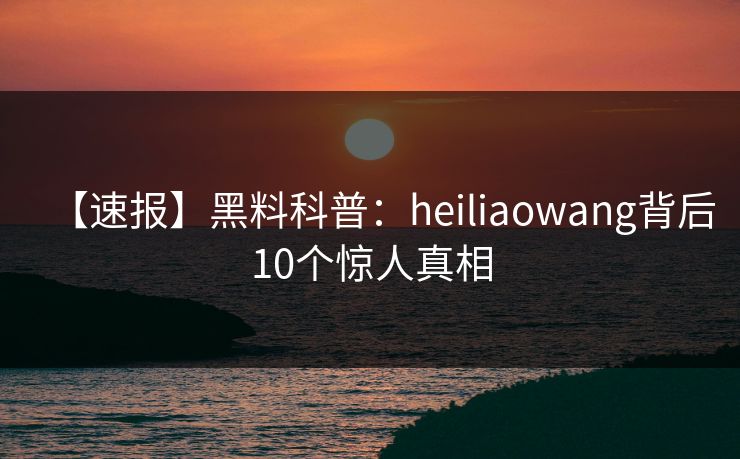 【速报】黑料科普:heiliaowang背后10个惊人真相 【速报】黑料科普:heiliaowang背后10个惊人真相