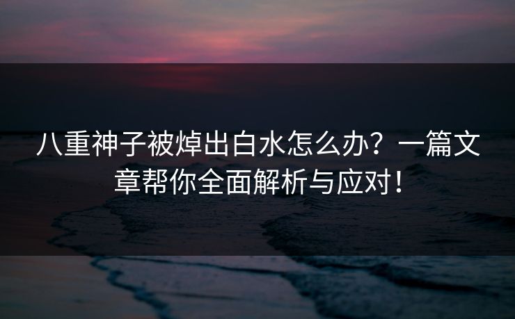 八重神子被焯出白水怎么办？一篇文章帮你全面解析与应对！