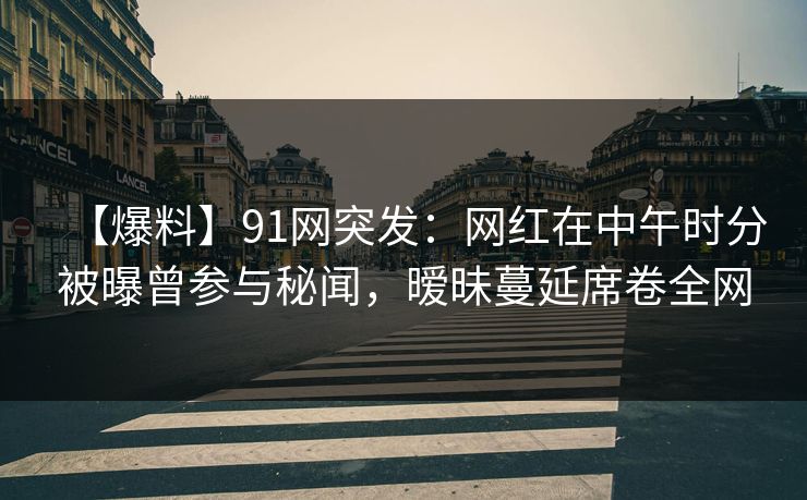 【爆料】91网突发：网红在中午时分被曝曾参与秘闻，暧昧蔓延席卷全网