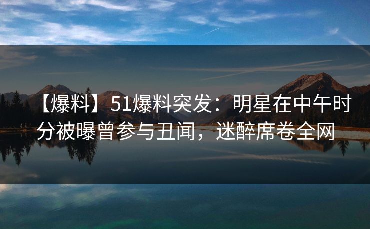 【爆料】51爆料突发：明星在中午时分被曝曾参与丑闻，迷醉席卷全网