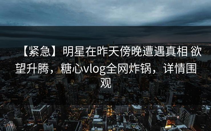 【紧急】明星在昨天傍晚遭遇真相 欲望升腾,糖心vlog全网炸锅,详情围观 【紧急】明星在昨天傍晚遭遇真相 欲望升腾,糖心vlog全网炸锅,详情围观