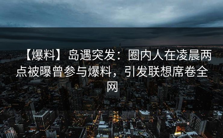 【爆料】岛遇突发：圈内人在凌晨两点被曝曾参与爆料，引发联想席卷全网